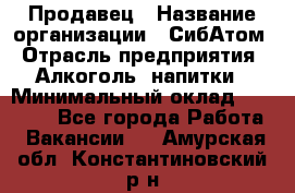 Продавец › Название организации ­ СибАтом › Отрасль предприятия ­ Алкоголь, напитки › Минимальный оклад ­ 16 000 - Все города Работа » Вакансии   . Амурская обл.,Константиновский р-н